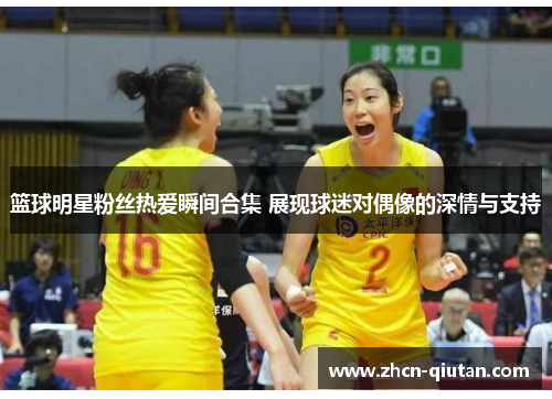 篮球明星粉丝热爱瞬间合集 展现球迷对偶像的深情与支持