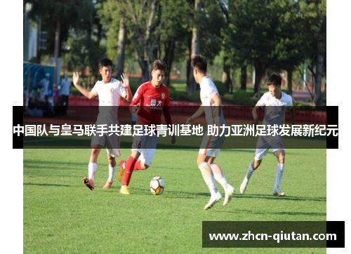 中国队与皇马联手共建足球青训基地 助力亚洲足球发展新纪元