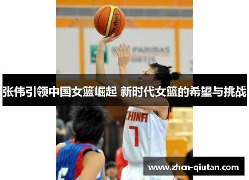 张伟引领中国女篮崛起 新时代女篮的希望与挑战